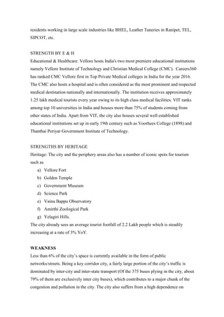 residents working in large scale industries like BHEL, Leather Taneries in Ranipet, TEL,
SIPCOT, etc.
STRENGTH BY E & H
Educational & Healthcare: Vellore hosts India's two most premiere educational institutions
namely Vellore Institute of Technology and Christian Medical College (CMC). Careers360
has ranked CMC Vellore first in Top Private Medical colleges in India for the year 2016.
The CMC also hosts a hospital and is often considered as the most prominent and respected
medical destination nationally and internationally. The institution receives approximately
1.25 lakh medical tourists every year owing to its high class medical facilities. VIT ranks
among top 10 universities in India and houses more than 75% of students coming from
other states of India. Apart from VIT, the city also houses several well established
educational institutions set up in early 19th century such as Voorhees College (1898) and
Thanthai Periyar Government Institute of Technology.
STRENGTHS BY HERITAGE
Heritage: The city and the periphery areas also has a number of iconic spots for tourism
such as
a) Vellore Fort
b) Golden Temple
c) Government Museum
d) Science Park
e) Vainu Bappu Observatory
f) Amirthi Zoological Park
g) Yelagiri Hills.
The city already sees an average tourist footfall of 2.2 Lakh people which is steadily
increasing at a rate of 3% YoY.
WEAKNESS
Less than 6% of the city‟s space is currently available in the form of public
networks/streets. Being a key corridor city, a fairly large portion of the city‟s traffic is
dominated by inter-city and inter-state transport (Of the 375 buses plying in the city, about
79% of them are exclusively inter city buses), which contributes to a major chunk of the
congestion and pollution in the city. The city also suffers from a high dependence on
 