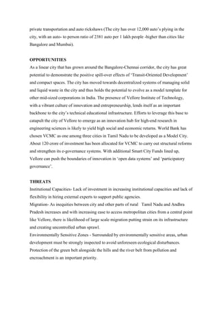 private transportation and auto rickshaws (The city has over 12,000 auto‟s plying in the
city, with an auto- to person ratio of 2381 auto per 1 lakh people -higher than cities like
Bangalore and Mumbai).
OPPORTUNITIES
As a linear city that has grown around the Bangalore-Chennai corridor, the city has great
potential to demonstrate the positive spill-over effects of „Transit-Oriented Development‟
and compact spaces. The city has moved towards decentralized systems of managing solid
and liquid waste in the city and thus holds the potential to evolve as a model template for
other mid-sized corporations in India. The presence of Vellore Institute of Technology,
with a vibrant culture of innovation and entrepreneurship, lends itself as an important
backbone to the city‟s technical educational infrastructure. Efforts to leverage this base to
catapult the city of Vellore to emerge as an innovation hub for high-end research in
engineering sciences is likely to yield high social and economic returns. World Bank has
chosen VCMC as one among three cities in Tamil Nadu to be developed as a Model City.
About 120 crore of investment has been allocated for VCMC to carry out structural reforms
and strengthen its e-governance systems. With additional Smart City Funds lined up,
Vellore can push the boundaries of innovation in „open data systems‟ and „participatory
governance‟.
THREATS
Institutional Capacities- Lack of investment in increasing institutional capacities and lack of
flexibility in hiring external experts to support public agencies.
Migration- As inequities between city and other parts of rural Tamil Nadu and Andhra
Pradesh increases and with increasing ease to access metropolitan cities from a central point
like Vellore, there is likelihood of large scale migration putting strain on its infrastructure
and creating uncontrolled urban sprawl.
Environmentally Sensitive Zones - Surrounded by environmentally sensitive areas, urban
development must be strongly inspected to avoid unforeseen ecological disturbances.
Protection of the green belt alongside the hills and the river belt from pollution and
encroachment is an important priority.
 