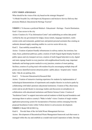CITY VISION AND GOALS
What should be the vision of the city based on the strategic blueprint?
“A Model Swachh City with Improved, Responsive and Inclusive Service Delivery that
promotes Medical, Educational & Heritage Tourism”
VISION 1: To become a preferred Medical - Educational - Heritage - Tourist Destination.
Goal 1: Ease access to the city
Action: Creation of a "City Information Centre" and establishing an online data portal
verified by the city government for lodges, house rentals, language translators, multi-
cuisine cooks and restaurants, guided tours and patient personal assistants thus creating an
authentic demand supply matching enabler in a service sector driven city.
Goal 2: Ease mobility around the city
Action: Creation of patient friendly infrastructure in railway station, bus terminus, bus
stops, buses, pedestrian pathways, parks; creation of multi lingual digital display boards in
public spaces and city transport services; creation of multi lingual help desk in city; digital
and static signage boards in every junction with neighbourhood locality map, important
landmarks and heritage points marked in every junction; creation of smart parking
facilities; creation of cycling track with modern bicycles encouraging multiple drop off
points across identified tourism attraction points / public places / hospital units / transit
hubs / bike & car parking slots.
Goal 3: To become Educational & Research Hub
Action: Creation of immersive learning experience for students by implementation of
technological demonstrations of experiments and complex theories in exclusive parks by
collaborating with India's premiere educational institutions. Creation of Sky observatory
center and an am phi theatre to encourage studies and discussion on astrophysics in
collaboration with educational institutions and District Science Center. Creation of
"Incubation Centre" to support innovation and aid students to think beyond boundaries and
encourage them to achieve country's "Make in India" vision. Creation of single window
application processing system for incorporation of business entities emerging from the
proposed Incubation Centre within Vellore district to aid economic development.
VISION 2: Model SWACHH City
Goal 4: Provide State of the Art Solid Waste Management Services
Action: Development of Decentralized Waste Management framework such that waste is
managed within the city and establish as a model mid-sized Corporation in India. Develop
 