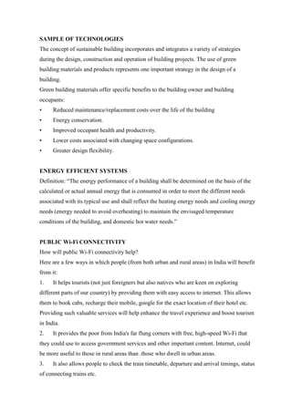 SAMPLE OF TECHNOLOGIES
The concept of sustainable building incorporates and integrates a variety of strategies
during the design, construction and operation of building projects. The use of green
building materials and products represents one important strategy in the design of a
building.
Green building materials offer specific benefits to the building owner and building
occupants:
• Reduced maintenance/replacement costs over the life of the building
• Energy conservation.
• Improved occupant health and productivity.
• Lower costs associated with changing space configurations.
• Greater design flexibility.
ENERGY EFFICIENT SYSTEMS
Definition: “The energy performance of a building shall be determined on the basis of the
calculated or actual annual energy that is consumed in order to meet the different needs
associated with its typical use and shall reflect the heating energy needs and cooling energy
needs (energy needed to avoid overheating) to maintain the envisaged temperature
conditions of the building, and domestic hot water needs.”
PUBLIC Wi-Fi CONNECTIVITY
How will public Wi-Fi connectivity help?
Here are a few ways in which people (from both urban and rural areas) in India will benefit
from it:
1. It helps tourists (not just foreigners but also natives who are keen on exploring
different parts of our country) by providing them with easy access to internet. This allows
them to book cabs, recharge their mobile, google for the exact location of their hotel etc.
Providing such valuable services will help enhance the travel experience and boost tourism
in India.
2. It provides the poor from India's far flung corners with free, high-speed Wi-Fi that
they could use to access government services and other important content. Internet, could
be more useful to those in rural areas than .those who dwell in urban areas.
3. It also allows people to check the train timetable, departure and arrival timings, status
of connecting trains etc.
 