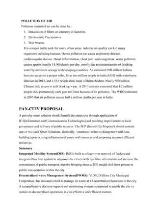POLLUTION OF AIR
Pollution control of air can be done by –
1. Installation of filters on chimney of factories.
2. Electrostatic Precipitators.
3. Wet Process
It is a major bottle neck for many urban areas. Adverse air quality can kill many
organisms including humans. Ozone pollution can cause respiratory disease,
cardiovascular disease, throat inflammation, chest pain, and congestion. Water pollution
causes approximately 14,000 deaths per day, mostly due to contamination of drinking
water by untreated sewage in developing countries. An estimated 500 million Indians
have no access to a proper toilet, Over ten million people in India fell ill with waterborne
illnesses in 2013, and 1,535 people died, most of them children. Nearly 500 million
Chinese lack access to safe drinking water. A 2010 analysis estimated that 1.2 million
people died prematurely each year in China because of air pollution. The WHO estimated
in 2007 that air pollution causes half a million deaths per year in India
PAN-CITY PROPOSAL
A pan-city smart solution should benefit the entire city through application of
ICT(Information and Communication Technologies) and resulting improvement in local
governance and delivery of public services. The SCP (Smart City Proposal) should contain
one or two such Smart Solutions. Generally, „smartness‟ refers to doing more with less,
building upon existing infrastructural assets and resources and proposing resource efficient
initiatives.
Summary
Integrated Mobility System(IMS): IMS is built as a layer over network of feeders and
integrated bus fleet system to empower the citizen with real time information and increase the
convenience of public transport, thereby bringing about a 25% modal shift from private to
public transportation within the city.
Decentralized waste Management System(DWMS): VCMC(Vellore City Municipal
Corporation) has initiated a bold to manage its waste at 43 decentralized locations in the city.
A comprehensive decision support and monitoring system is proposed to enable the city to
sustain its decentralized operations in cost effective and efficient manner.
 