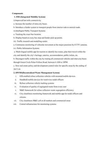 Components
1. IMS (Integrated Mobility System)
i).Improved last mile connectivity
a. Increase the number of intra-city buses.
b. Introduce a feeder system to transport people from interior rods to arterial roads.
ii).Intelligent Public Transport Systems
a. Tracking the exact bus location.
b. Display board at every bus stop and feeder pick-up points.
iii). Traffic research and modelling centre.
a. Continuous monitoring of vehicular movement at the major junctions by CCTV cameras.
iv). Public Information Systems
a. Multi-lingual mobile app for tourists to identify bus routes, plan their travel within the
city and identify the city‟s heritage, eateries, accommodation, public toilets, etc.
b. Decongest traffic within the city by routing all commercial vehicles and inter-city buses
through Green Circle Polur-Vellore Road, between 6 AM to 10PM.
c. New real estate policy and development control rules for specific areas by the ending of
2017-18.
2. DWMS(Decentralized Waste Management System)
i. GIS-enabled refuse collection vehicles with mounted mobile devices.
ii. Handheld mobile devices for ward-wise nodal officers
iii. Refuse collection vehicle tracking systems
iv. Evaluation of quality of segregated waste from every user
v. M&E framework for refuse collectors waste segregation efficiency
vi. City cleanliness monitoring framework and mobile app for nodal officers and
citizens.
vii. City cleanliness M&E cell at all markets and commercial areas
viii. Central infrastructure for monitoring systems
 