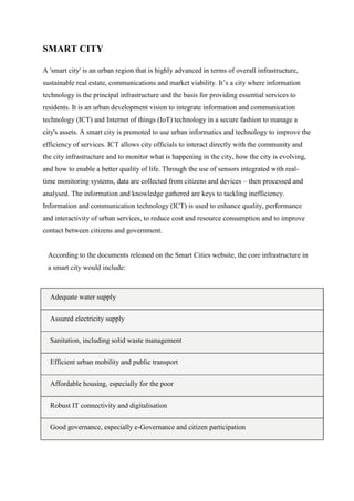 SMART CITY
A 'smart city' is an urban region that is highly advanced in terms of overall infrastructure,
sustainable real estate, communications and market viability. It‟s a city where information
technology is the principal infrastructure and the basis for providing essential services to
residents. It is an urban development vision to integrate information and communication
technology (ICT) and Internet of things (IoT) technology in a secure fashion to manage a
city's assets. A smart city is promoted to use urban informatics and technology to improve the
efficiency of services. ICT allows city officials to interact directly with the community and
the city infrastructure and to monitor what is happening in the city, how the city is evolving,
and how to enable a better quality of life. Through the use of sensors integrated with real-
time monitoring systems, data are collected from citizens and devices – then processed and
analysed. The information and knowledge gathered are keys to tackling inefficiency.
Information and communication technology (ICT) is used to enhance quality, performance
and interactivity of urban services, to reduce cost and resource consumption and to improve
contact between citizens and government.
According to the documents released on the Smart Cities website, the core infrastructure in
a smart city would include:
Adequate water supply
Assured electricity supply
Sanitation, including solid waste management
Efficient urban mobility and public transport
Affordable housing, especially for the poor
Robust IT connectivity and digitalisation
Good governance, especially e-Governance and citizen participation
 