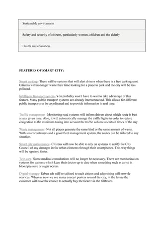 Sustainable environment
Safety and security of citizens, particularly women, children and the elderly
Health and education
FEATURES OF SMART CITY:
Smart parking- There will be systems that will alert drivers when there is a free parking spot.
Citizens will no longer waste their time looking for a place to park and the city will be less
polluted.
Intelligent transport system- You probably won‟t have to wait to take advantage of this
feature. Many public transport systems are already interconnected. This allows for different
public transports to be coordinated and to provide information in real time.
Traffic management- Monitoring road systems will inform drivers about which route is best
at any given time. Also, it will automatically manage the traffic lights in order to reduce
congestion to the minimum taking into account the traffic volume at certain times of the day.
Waste management- Not all places generate the same kind or the same amount of waste.
With smart containers and a good fleet management system, the routes can be tailored to any
situation.
Smart city maintenance- Citizens will now be able to rely on systems to notify the City
Council of any damages in the urban elements through their smartphones. This way things
will be repaired faster.
Tele-care- Some medical consultations will no longer be necessary. There are monitorization
systems for patients which keep their doctor up to date when something such as a rise in
blood pressure or sugar occurs.
Digital-signage- Urban ads will be tailored to each citizen and advertising will provide
services. Whereas now we see many concert posters around the city, in the future the
customer will have the chance to actually buy the ticket via the billboard.
 