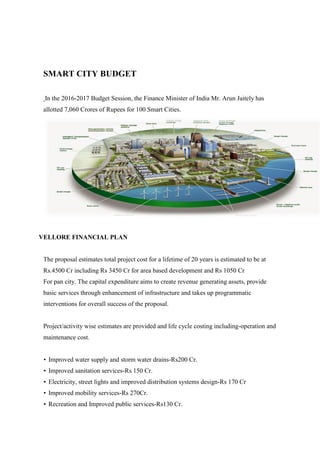 SMART CITY BUDGET
In the 2016-2017 Budget Session, the Finance Minister of India Mr. Arun Jaitely has
allotted 7,060 Crores of Rupees for 100 Smart Cities.
VELLORE FINANCIAL PLAN
The proposal estimates total project cost for a lifetime of 20 years is estimated to be at
Rs.4500 Cr including Rs 3450 Cr for area based development and Rs 1050 Cr
For pan city. The capital expenditure aims to create revenue generating assets, provide
basic services through enhancement of infrastructure and takes up programmatic
interventions for overall success of the proposal.
Project/activity wise estimates are provided and life cycle costing including-operation and
maintenance cost.
• Improved water supply and storm water drains-Rs200 Cr.
• Improved sanitation services-Rs 150 Cr.
• Electricity, street lights and improved distribution systems design-Rs 170 Cr
• Improved mobility services-Rs 270Cr.
• Recreation and Improved public services-Rs130 Cr.
 
