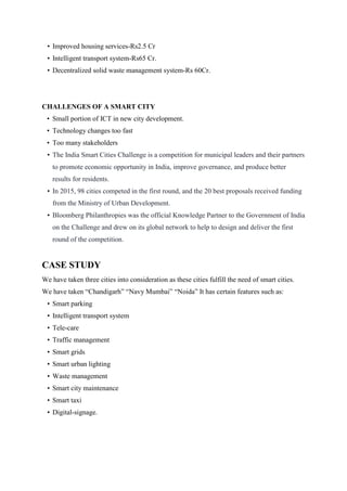 • Improved housing services-Rs2.5 Cr
• Intelligent transport system-Rs65 Cr.
• Decentralized solid waste management system-Rs 60Cr.
CHALLENGES OF A SMART CITY
• Small portion of ICT in new city development.
• Technology changes too fast
• Too many stakeholders
• The India Smart Cities Challenge is a competition for municipal leaders and their partners
to promote economic opportunity in India, improve governance, and produce better
results for residents.
• In 2015, 98 cities competed in the first round, and the 20 best proposals received funding
from the Ministry of Urban Development.
• Bloomberg Philanthropies was the official Knowledge Partner to the Government of India
on the Challenge and drew on its global network to help to design and deliver the first
round of the competition.
CASE STUDY
We have taken three cities into consideration as these cities fulfill the need of smart cities.
We have taken “Chandigarh” “Navy Mumbai” “Noida” It has certain features such as:
• Smart parking
• Intelligent transport system
• Tele-care
• Traffic management
• Smart grids
• Smart urban lighting
• Waste management
• Smart city maintenance
• Smart taxi
• Digital-signage.
 