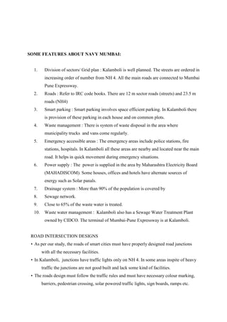 SOME FEATURES ABOUT NAVY MUMBAI:
1. Division of sectors/ Grid plan : Kalamboli is well planned. The streets are ordered in
increasing order of number from NH 4. All the main roads are connected to Mumbai
Pune Expressway.
2. Roads : Refer to IRC code books. There are 12 m sector roads (streets) and 23.5 m
roads (NH4)
3. Smart parking : Smart parking involves space efficient parking. In Kalamboli there
is provision of these parking in each house and on common plots.
4. Waste management : There is system of waste disposal in the area where
municipality trucks and vans come regularly.
5. Emergency accessible areas : The emergency areas include police stations, fire
stations, hospitals. In Kalamboli all these areas are nearby and located near the main
road. It helps in quick movement during emergency situations.
6. Power supply : The power is supplied in the area by Maharashtra Electricity Board
(MAHADISCOM). Some houses, offices and hotels have alternate sources of
energy such as Solar panals.
7. Drainage system : More than 90% of the population is covered by
8. Sewage network.
9. Close to 65% of the waste water is treated.
10. Waste water management : Kalamboli also has a Sewage Water Treatment Plant
owned by CIDCO. The terminal of Mumbai-Pune Expressway is at Kalamboli.
ROAD INTERSECTION DESIGNS
• As per our study, the roads of smart cities must have properly designed road junctions
with all the necessary facilities.
• In Kalamboli, junctions have traffic lights only on NH 4. In some areas inspite of heavy
traffic the junctions are not good built and lack some kind of facilities.
• The roads design must follow the traffic rules and must have necessary colour marking,
barriers, pedestrian crossing, solar powered traffic lights, sign boards, ramps etc.
 