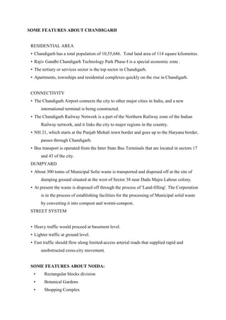 SOME FEATURES ABOUT CHANDIGARH
RESIDENTIAL AREA
• Chandigarh has a total population of 10,55,686. Total land area of 114 square kilometres.
• Rajiv Gandhi Chandigarh Technology Park Phase-I is a special economic zone .
• The tertiary or services sector is the top sector in Chandigarh.
• Apartments, townships and residential complexes quickly on the rise in Chandigarh.
CONNECTIVITY
• The Chandigarh Airport connects the city to other major cities in India, and a new
international terminal is being constructed.
• The Chandigarh Railway Network is a part of the Northern Railway zone of the Indian
Railway network, and it links the city to major regions in the country.
• NH 21, which starts at the Punjab Mohali town border and goes up to the Haryana border,
passes through Chandigarh.
• Bus transport is operated from the Inter State Bus Terminals that are located in sectors 17
and 43 of the city.
DUMPYARD
• About 300 tonns of Municipal Solie waste is transported and disposed off at the site of
dumping ground situated at the west of Sector 38 near Dadu Majra Labour colony.
• At present the waste is disposed off through the process of 'Land-filling'. The Corporation
is in the process of establishing facilities for the processing of Municipal solid waste
by converting it into compost and wormi-compost.
STREET SYSTEM
• Heavy traffic would proceed at basement level.
• Lighter traffic at ground level.
• Fast traffic should flow along limited-access arterial roads that supplied rapid and
unobstructed cross-city movement.
SOME FEATURES ABOUT NOIDA:
• Rectangular blocks division
• Botanical Gardens
• Shopping Complex
 