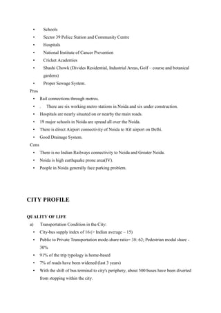 • Schools
• Sector 39 Police Station and Community Centre
• Hospitals
• National Institute of Cancer Prevention
• Cricket Academies
• Shashi Chowk (Divides Residential, Industrial Areas, Golf – course and botanical
gardens)
• Proper Sewage System.
Pros
• Rail connections through metros.
• . There are six working metro stations in Noida and six under construction.
• Hospitals are nearly situated on or nearby the main roads.
• 19 major schools in Noida are spread all over the Noida.
• There is direct Airport connectivity of Noida to IGI airport on Delhi.
• Good Drainage System.
Cons
• There is no Indian Railways connectivity to Noida and Greater Noida.
• Noida is high earthquake prone area(IV).
• People in Noida generally face parking problem.
CITY PROFILE
QUALITY OF LIFE
a) Transportation Condition in the City:
• City-bus supply index of 16 (> Indian average – 15)
• Public to Private Transportation mode-share ratio= 38: 62; Pedestrian modal share -
30%
• 91% of the trip typology is home-based
• 7% of roads have been widened (last 3 years)
• With the shift of bus terminal to city's periphery, about 500 buses have been diverted
from stopping within the city.
 