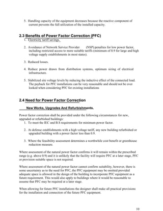 5. Handling capacity of the equipment decreases because the reactive component of
      current prevents the full utilization of the installed capacity.


2.3 Benefits of Power Factor Correction (PFC)
   1. Electricity tariff savings.

   2. Avoidance of Network Service Provider         (NSP) penalties for low power factor,
      including restricted access to more suitable tariffs (minimum of 0.9 for large and high
      voltage supply establishments in most states).

   3. Reduced losses.

   4. Reduce power drawn from distribution systems, optimum sizing of electrical
      infrastructure.

   5. Stabilized site voltage levels by reducing the inductive effect of the connected load.
      The payback for PFC installations can be very reasonable and should not be over
      looked when considering PFC for existing installations


2.4 Need for Power Factor Correction

     New Works, Upgrades And Refurbishments.

Power factor correction shall be provided under the following circumstances for new,
upgraded or refurbished buildings:
   1. To meet the IEC and B.S requirements for minimum power factor.

   2. At defense establishments with a high voltage tariff, any new building refurbished or
      upgraded building with a power factor less than 0.9.

   3. Where the feasibility assessment determines a worthwhile cost benefit or greenhouse
      reduction measure.

Where assessment of the natural power factor confirms it will remain within the prescribed
range (e.g. above 0.9) and it is unlikely that the facility will require PFC at a later stage, PFC
or provision suitable space is not required.

Where assessment of the natural power factor cannot confirm suitability, however, there is
some uncertainty as to the need for PFC, the PFC equipment may be omitted provided
adequate space is allowed in the design of the building to incorporate PFC equipment as a
future requirement. This would also apply to buildings where it would be reasonable to
assume that PFC may be required at a later stage.

When allowing for future PFC installations the designer shall make all practical provisions
for the installation and connection of the future PFC equipment.




                                                                                                10
 