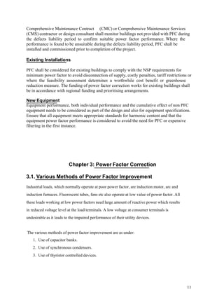 Comprehensive Maintenance Contract (CMC) or Comprehensive Maintenance Services
(CMS) contractor or design consultant shall monitor buildings not provided with PFC during
the defects liability period to confirm suitable power factor performance. Where the
performance is found to be unsuitable during the defects liability period, PFC shall be
installed and commissioned prior to completion of the project.

Existing Installations

PFC shall be considered for existing buildings to comply with the NSP requirements for
minimum power factor to avoid disconnection of supply, costly penalties, tariff restrictions or
where the feasibility assessment determines a worthwhile cost benefit or greenhouse
reduction measure. The funding of power factor correction works for existing buildings shall
be in accordance with regional funding and prioritising arrangements.

New Equipment
Equipment performance, both individual performance and the cumulative effect of non PFC
equipment needs to be considered as part of the design and also for equipment specifications.
Ensure that all equipment meets appropriate standards for harmonic content and that the
equipment power factor performance is considered to avoid the need for PFC or expensive
filtering in the first instance.




                          Chapter 3: Power Factor Correction

3.1. Various Methods of Power Factor Improvement
Industrial loads, which normally operate at poor power factor, are induction motor, arc and
induction furnaces. Fluorescent tubes, fans etc also operate at low value of power factor. All
these loads working at low power factors need large amount of reactive power which results
in reduced voltage level at the load terminals. A low voltage at consumer terminals is
undesirable as it leads to the impaired performance of their utility devices.


The various methods of power factor improvement are as under:
    1. Use of capacitor banks.
    2. Use of synchronous condensers.
    3. Use of thyristor controlled devices.




                                                                                                 11
 