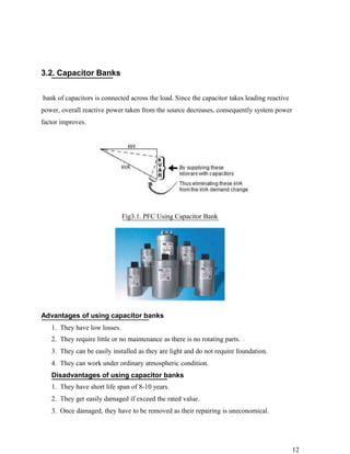 3.2. Capacitor Banks


bank of capacitors is connected across the load. Since the capacitor takes leading reactive
power, overall reactive power taken from the source decreases, consequently system power
factor improves.




                              Fig3.1. PFC Using Capacitor Bank




Advantages of using capacitor banks
   1. They have low losses.
   2. They require little or no maintenance as there is no rotating parts.
   3. They can be easily installed as they are light and do not require foundation.
   4. They can work under ordinary atmospheric condition.
   Disadvantages of using capacitor banks
   1. They have short life span of 8-10 years.
   2. They get easily damaged if exceed the rated value.
   3. Once damaged, they have to be removed as their repairing is uneconomical.




                                                                                              12
 