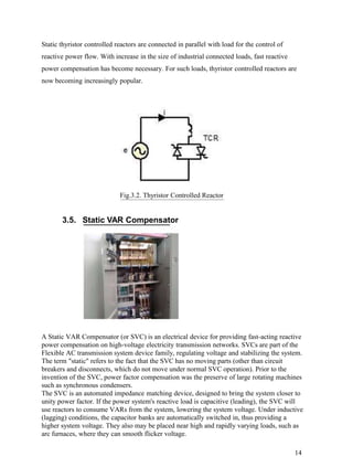 Static thyristor controlled reactors are connected in parallel with load for the control of
reactive power flow. With increase in the size of industrial connected loads, fast reactive
power compensation has become necessary. For such loads, thyristor controlled reactors are
now becoming increasingly popular.




                             Fig.3.2. Thyristor Controlled Reactor


       3.5. Static VAR Compensator




A Static VAR Compensator (or SVC) is an electrical device for providing fast-acting reactive
power compensation on high-voltage electricity transmission networks. SVCs are part of the
Flexible AC transmission system device family, regulating voltage and stabilizing the system.
The term "static" refers to the fact that the SVC has no moving parts (other than circuit
breakers and disconnects, which do not move under normal SVC operation). Prior to the
invention of the SVC, power factor compensation was the preserve of large rotating machines
such as synchronous condensers.
The SVC is an automated impedance matching device, designed to bring the system closer to
unity power factor. If the power system's reactive load is capacitive (leading), the SVC will
use reactors to consume VARs from the system, lowering the system voltage. Under inductive
(lagging) conditions, the capacitor banks are automatically switched in, thus providing a
higher system voltage. They also may be placed near high and rapidly varying loads, such as
arc furnaces, where they can smooth flicker voltage.

                                                                                              14
 