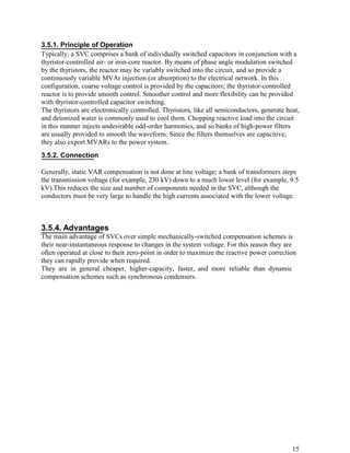 3.5.1. Principle of Operation
Typically, a SVC comprises a bank of individually switched capacitors in conjunction with a
thyristor-controlled air- or iron-core reactor. By means of phase angle modulation switched
by the thyristors, the reactor may be variably switched into the circuit, and so provide a
continuously variable MVAr injection (or absorption) to the electrical network. In this
configuration, coarse voltage control is provided by the capacitors; the thyristor-controlled
reactor is to provide smooth control. Smoother control and more flexibility can be provided
with thyristor-controlled capacitor switching.
The thyristors are electronically controlled. Thyristors, like all semiconductors, generate heat,
and deionized water is commonly used to cool them. Chopping reactive load into the circuit
in this manner injects undesirable odd-order harmonics, and so banks of high-power filters
are usually provided to smooth the waveform. Since the filters themselves are capacitive,
they also export MVARs to the power system.
3.5.2. Connection

Generally, static VAR compensation is not done at line voltage; a bank of transformers steps
the transmission voltage (for example, 230 kV) down to a much lower level (for example, 9.5
kV).This reduces the size and number of components needed in the SVC, although the
conductors must be very large to handle the high currents associated with the lower voltage.



3.5.4. Advantages
The main advantage of SVCs over simple mechanically-switched compensation schemes is
their near-instantaneous response to changes in the system voltage. For this reason they are
often operated at close to their zero-point in order to maximize the reactive power correction
they can rapidly provide when required.
They are in general cheaper, higher-capacity, faster, and more reliable than dynamic
compensation schemes such as synchronous condensers.




                                                                                              15
 