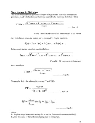 Total Harmonic Distortion
The ratio between apparent power associated with higher order harmonics and apparent
power associated with fundamental harmonic is called Total Harmonic Distortion (THD).




                                                                          …….. Eqn 5.1


                              Where Inrms is RMS value of the n-th harmonic of the current.

Any periodic non-sinusoidal current can be presented by Fourier transform.




For a periodic current waveform mentioned above:




                                                   Where Io - DC component of the current.

In AC lines Io=0.



                                                       …………….. Eqn 5.2


We can also derive the relationship between PF and THD,




                                                ………………….. Eqn 5.3




                                                            ……………. Eqn 5.4

Where,
θ1: the phase angle between the voltage Vs (t) and the fundamental component of Is (t).
Is1, rms: rms value of the fundamental component in line current.

                                                                                          16
 