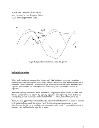 Is, rms: total rms value of line current.
kdist = Is1, rms /Is, rms: distortion factor.
kdisp = cosθ1: displacement factor.




                         Fig.5.5. Typical waveforms in a poor PF system




Individual correction:



Where loads consist of reasonably-sized motors, say 7.5 kW and above, operating with a low-
diversity factor, or where there are special drives running continuously, then individual correction of
each motor can be considered. The main advantage of individual correction is that both motor and
capacitor are switched as one unit and no additional control gear is required for control of the
capacitor.

Apart from reducing the demand, which is separately charged by the power utilities, it can be seen
that the current drawn is reduced by applying capacitors and improving power factor; and
consequently, the l2 R losses in the distribution elements, i.e., cables, transformers, busses etc.
,
Hence, the most appropriate location at which the capacitor bank to be installed is as near as possible
to the inductive loads, mainly the motors, Fig. 1. If not possible due to environment or areas
classifications, they have to be installed at the nearest distribution board. A case study is enclosed in
annexure 3, for highlighting the reduction in losses.




                                                                                                       17
 