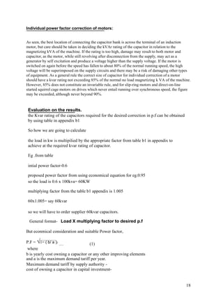 Individual power factor correction of motors:


As seen, the best location of connecting the capacitor bank is across the terminal of an induction
motor, but care should be taken in deciding the kVAr rating of the capacitor in relation to the
magnetizing kVA of the machine. If the rating is too high, damage may result to both motor and
capacitor, as the motor, while still revolving after disconnection from the supply, may act as a
generator by self excitation and produce a voltage higher than the supply voltage. If the motor is
switched on again before the speed has fallen to about 80% of the normal running speed, the high
voltage will be superimposed on the supply circuits and there may be a risk of damaging other types
of equipment. As a general rule the correct size of capacitor for individual correction of a motor
should have a kvar rating not exceeding 85% of the normal no load magnetizing k VA of the machine.
However, 85% does not constitute an invariable rule, and for slip-ring motors and direct-on-line
started squirrel cage motors on drives which never entail running over synchronous speed, the figure
may be exceeded, although never beyond 90%.


 Evaluation on the results.
 the Kvar rating of the capacitors required for the desired correction in p.f can be obtained
 by using table in appendix b1

 So how we are going to calculate

 the load in kw is multipilied by the appropriate factor from table b1 in appendix to
 achieve at the required kvar rating of capacitor.

 Eg .from table

 intial power factor-0.6

 proposed power factor from using economical equation for eg.0.95
 so the load is 0.6 x 100kva= 60KW

 multiplying factor from the table b1 appendix is 1.005

 60x1.005= say 60kvar

 so we will have to order supplier 60kvar capacitors.

 General format- Load X multiplying factor to desired p.f

But econmical consideration and suitable Power factor,

P.F = √1− ( b/ a )2 …                (1)
 where
b is yearly cost owning a capacitor or any other improving elements
and a is the maximum demand tariff per year.
Maximum demand tariff by supply authority -
cost of owning a capacitor in capital investment-


                                                                                                 18
 