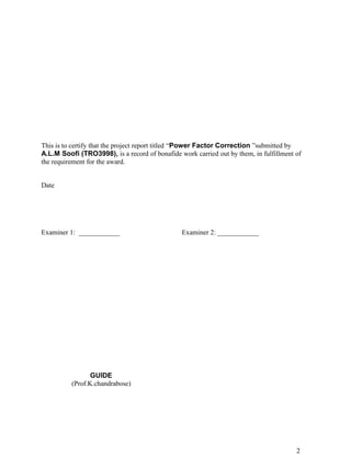 This is to certify that the project report titled “Power Factor Correction ”submitted by
A.L.M Soofi (TRO3998), is a record of bonafide work carried out by them, in fulfillment of
the requirement for the award.


Date




Examiner 1: ____________                        Examiner 2: ____________




                 GUIDE
          (Prof.K.chandrabose)




                                                                                        2
 
