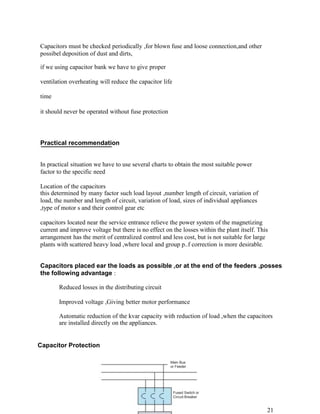 Capacitors must be checked periodically ,for blown fuse and loose connection,and other
possibel deposition of dust and dirts,

if we using capacitor bank we have to give proper

ventilation overheating will reduce the capacitor life

time

it should never be operated without fuse protection




Practical recommendation


In practical situation we have to use several charts to obtain the most suitable power
factor to the specific need

Location of the capacitors
this determined by many factor such load layout ,number length of circuit, variation of
load, the number and length of circuit, variation of load, sizes of individual appliances
,type of motor s and their control gear etc

capacitors located near the service entrance relieve the power system of the magnetizing
current and improve voltage but there is no effect on the losses within the plant itself. This
arrangement has the merit of centralized control and less cost, but is not suitable for large
plants with scattered heavy load ,where local and group p..f correction is more desirable.


Capacitors placed ear the loads as possible ,or at the end of the feeders ,posses
the following advantage :

       Reduced losses in the distributing circuit

       Improved voltage ,Giving better motor performance

       Automatic reduction of the kvar capacity with reduction of load ,when the capacitors
       are installed directly on the appliances.


Capacitor Protection

                                                      Main Bus
                                                      or Feeder




                                                         Fused Switch or
                                                         Circuit Breaker


                                                                                             21
 