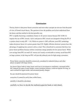 Conclusion

The key factor is that power factor correction and most other concepts are not new from the point
of view of formal circuit theory. The question is how the problem can be best understood from
the basics and then tackled in the best possible way.
PFC is rapidly becoming a mandatory feature in AC power sources because IEC 6100-3-2
requires the use of PFC circuits. Active and passive PFC circuits are designed to bring the PF of
a system closer to unity (PF = 1.0). While no system is 100% efficient, most PFC technology
makes the power factor of a system greater than 0.95. Highly efficient electrical systems have the
advantage of supplying less current to drive a load. This is beneficial to customers that have low
power factor problems because utilities sometimes charge penalties for low power factor. While
cost savings from PFC on small AC sources isn’t nearly as noticeable as money saved from PFC
on large systems, in the long run PFC will provide reduced costs for high energy consumers.


 Power factor correction should be extensively considered in industrial places and other
 places occupied with large motors,

 low power factor leads to many losses such lose in investment to machinery, increased utility
 bill, reduced life span of main feeders, motor insulation failures, could not operate for long ,or
 cant overload for urgent needs, and unwanted penalty charges.

 So care should be practiced for power factor

 correction, It cannot be easily done within hours,

 carefully it should be calculated,

 carefully we have to decide the method,(capacitor bank or individual),




22
 