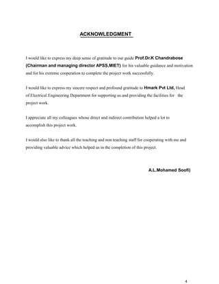 ACKNOWLEDGMENT



I would like to express my deep sense of gratitude to our guide Prof.Dr.K Chandrabose
(Chairman and managing director APSS,MIET) for his valuable guidance and motivation
and for his extreme cooperation to complete the project work successfully.


I would like to express my sincere respect and profound gratitude to Hmark Pvt Ltd, Head
of Electrical Engineering Department for supporting us and providing the facilities for the
project work.


I appreciate all my colleagues whose direct and indirect contribution helped a lot to
accomplish this project work.


I would also like to thank all the teaching and non teaching staff for cooperating with me and
providing valuable advice which helped us in the completion of this project.




                                                                        A.L.Mohamed Soofi)




                                                                                              4
 