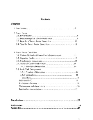 Contents

Chapters

  1. Introduction……………………………………………….…………..7

  2. Power Factor
     2.1. Power Factor……………………………………………………….8
     2.2. Disadvantages of Low Power Factor……………………………...9
     2.3. Benefits of Power Factor Correction…………………………… 10
     2.4. Need for Power Factor Correction………………………………10


  3. Power Factor Correction
     3.1. Various Methods of Power Factor Improvement………………11
     3.2. Capacitor Banks…………………………………………………12
     3.3. Synchronous Condensers………………………………………..13
     3.4. Thyristor Controlled Reactors………………………………….14
           3.4.1. Principle of Operation…………………………..……….14
     3.5. Static VAR Compensator
          3.5.1. Principle of Operation………………… …………………..14
          3.5.2. Connection……….……………………………………                 15
             distortion…………………………………………………………16
         Individual PFC                                       17
         Evaluation of results…………………………………………………18
         Maintenance and visual check……………………………………….20
         Practical recommendation…………………………………………21




Conclusion…………………………………………………………………..22

References……………………………………………………………………23
Appendix …………………………………………………………………….24




                                                               6
 