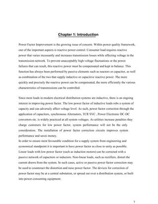 Chapter 1: Introduction

Power Factor Improvement is the growing issue of concern. Within power quality framework,
one of the important aspects is reactive power control. Consumer load requires reactive
power that varies incessantly and increases transmission losses while affecting voltage in the
transmission network. To prevent unacceptably high voltage fluctuations or the power
failures that can result, this reactive power must be compensated and kept in balance. This
function has always been performed by passive elements such as reactors or capacitor, as well
as combination of the two that supply inductive or capacitive reactive power. The more
quickly and precisely the reactive power can be compensated, the more efficiently the various
characteristics of transmissions can be controlled.


Since most loads in modern electrical distribution systems are inductive, there is an ongoing
interest in improving power factor. The low power factor of inductive loads robs a system of
capacity and can adversely affect voltage level. As such, power factor correction through the
application of capacitors, synchronous Alternators, TCR SVC , Power Electronic DC-DC
convertors etc. is widely practiced at all system voltages. As utilities increase penalties they
charge customers for low power factor, system performance will not be the only
consideration. The installation of power factor correction circuits improves system
performance and saves money.
In order to ensure most favourable condition for a supply system from engineering and
economical standpoint it is important to have power factor as close to unity as possible.
Linear loads with low power factor (such as induction motors) can be corrected with a
passive network of capacitors or inductors. Non-linear loads, such as rectifiers, distort the
current drawn from the system. In such cases, active or passive power factor correction may
be used to counteract the distortion and raise power factor. The devices for correction of
power factor may be at a central substation, or spread out over a distribution system, or built
into power-consuming equipment.




                                                                                                   7
 