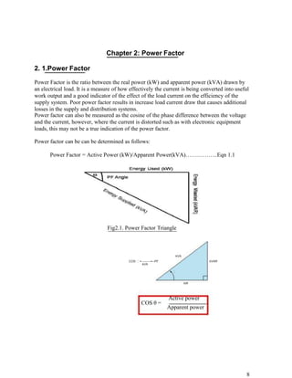 Chapter 2: Power Factor

2. 1.Power Factor

Power Factor is the ratio between the real power (kW) and apparent power (kVA) drawn by
an electrical load. It is a measure of how effectively the current is being converted into useful
work output and a good indicator of the effect of the load current on the efficiency of the
supply system. Poor power factor results in increase load current draw that causes additional
losses in the supply and distribution systems.
Power factor can also be measured as the cosine of the phase difference between the voltage
and the current, however, where the current is distorted such as with electronic equipment
loads, this may not be a true indication of the power factor.

Power factor can be can be determined as follows:

       Power Factor = Active Power (kW)/Apparent Power(kVA)……………..Eqn 1.1




                                 Fig2.1. Power Factor Triangle



                                                                     kVA
                                          COS  = --------=--PF                    kVAR
                                                  kVA

                                                                    


                                                                           kW




                                                                  Active power
                                                  COS θ =
                                                                  Apparent power




                                                                                                8
 