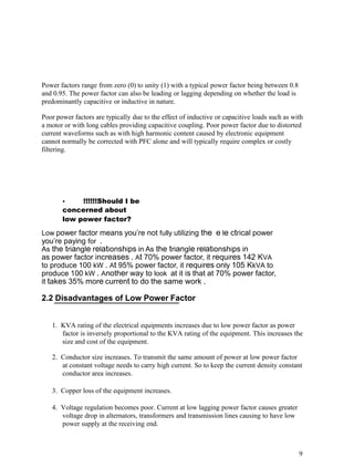 Power factors range from zero (0) to unity (1) with a typical power factor being between 0.8
and 0.95. The power factor can also be leading or lagging depending on whether the load is
predominantly capacitive or inductive in nature.

Poor power factors are typically due to the effect of inductive or capacitive loads such as with
a motor or with long cables providing capacitive coupling. Poor power factor due to distorted
current waveforms such as with high harmonic content caused by electronic equipment
cannot normally be corrected with PFC alone and will typically require complex or costly
filtering.




       •    !!!!!!Should I be
       concerned about
       low power factor?
Low power factor means you’re not fully utilizing the e le ctrical power
you’re paying for .
As the triangle relationships in As the triangle relationships in
as power factor increases . At 70% power factor, it requires 142 KVA
to produce 100 kW . At 95% power factor, it requires only 105 KkVA to
produce 100 kW . Another way to look at it is that at 70% power factor,
it takes 35% more current to do the same work .

2.2 Disadvantages of Low Power Factor


   1. KVA rating of the electrical equipments increases due to low power factor as power
      factor is inversely proportional to the KVA rating of the equipment. This increases the
      size and cost of the equipment.

   2. Conductor size increases. To transmit the same amount of power at low power factor
      at constant voltage needs to carry high current. So to keep the current density constant
      conductor area increases.

   3. Copper loss of the equipment increases.

   4. Voltage regulation becomes poor. Current at low lagging power factor causes greater
      voltage drop in alternators, transformers and transmission lines causing to have low
      power supply at the receiving end.



                                                                                               9
 