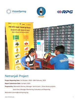 www.visionspring.org 1
Netranjali Project
Project Reporting Date: 1st October, 2018—28th February, 2019
Report Submission Date: 1st April, 2019
Prepared by: Meenakshi Sharma, Manager- See to Learn , Vision Access projects
Sonia Pant, Manager-Monitoring, Evaluation and Reporting
Meenakshi.sharma@visionspring.org
 