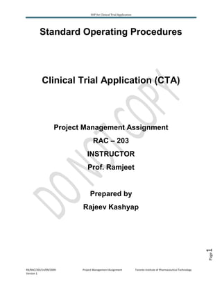 SOP for Clinical Trial Application

Standard Operating Procedures

Clinical Trial Application (CTA)

Project Management Assignment
RAC – 203
INSTRUCTOR
Prof. Ramjeet

Prepared by

Page

1

Rajeev Kashyap

RK/RAC/203/14/09/2009
Version 1

Project Management Assignment

Toronto Institute of Pharmaceutical Technology

 