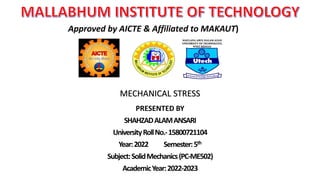 PRESENTED BY
SHAHZADALAMANSARI
UniversityRollNo.-15800721104
Year:2022 Semester:5th
Subject:SolidMechanics(PC-ME502)
AcademicYear:2022-2023
Approved by AICTE & Affiliated to MAKAUT)
MECHANICAL STRESS
 