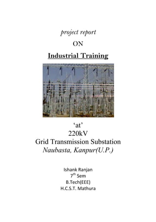 project report
ON
Industrial Training
‘at’
220kV
Grid Transmission Substation
Naubasta, Kanpur(U.P.)
Ishank Ranjan
7th
Sem
B.Tech(EEE)
H.C.S.T. Mathura
 