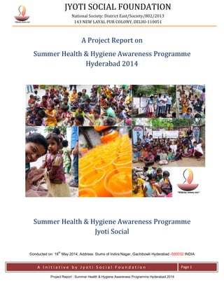 JYOTI SOCIAL FOUNDATION
National Society: District East/Society/802/2013
143 NEW LAYAL PUR COLONY, DELHI-110051
A I n i t i a t i v e b y J y o t i S o c i a l F o u n d a t i o n Page 1
Project Report : Oral Healthcare Awareness Drive Delhi 2014
A Project Report on
Oral Healthcare Awareness Drive – Delhi 2014
National Oral Health Program- Jyoti Social
Conducted on: 18th
January 2014, Address: Slums of Seemapuri, Delhi -110095 INDIA
 