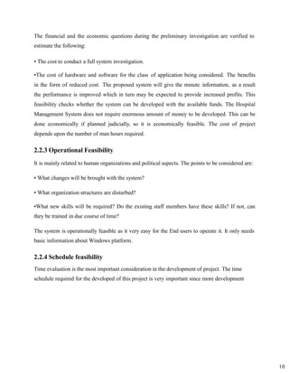 10
The financial and the economic questions during the preliminary investigation are verified to
estimate the following:
• The cost to conduct a full system investigation.
•The cost of hardware and software for the class of application being considered. The benefits
in the form of reduced cost. The proposed system will give the minute information, as a result
the performance is improved which in turn may be expected to provide increased profits. This
feasibility checks whether the system can be developed with the available funds. The Hospital
Management System does not require enormous amount of money to be developed. This can be
done economically if planned judicially, so it is economically feasible. The cost of project
depends upon the number of man hours required.
2.2.3 Operational Feasibility
It is mainly related to human organizations and political aspects. The points to be considered are:
• What changes will be brought with the system?
• What organization structures are disturbed?
•What new skills will be required? Do the existing staff members have these skills? If not, can
they be trained in due course of time?
The system is operationally feasible as it very easy for the End users to operate it. It only needs
basic information about Windows platform.
2.2.4 Schedule feasibility
Time evaluation is the most important consideration in the development of project. The time
schedule required for the developed of this project is very important since more development
 