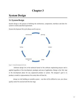 11
System Design
3.1 System Design
System design is the process of defining the architecture, components, interfaces and data for
system to satisfy specified requirement.
System development life cycle phases can be seen as:
Figure 3.1 System Development Life Cycle
Software design sits at the technical kernel of the software engineering process and is
applied regardless of the development paradigm and area of application. Design is the first step
in the development phase for any engineered product or system. The designer’s goal is to
produce a model or representation of an entity that will later be
design we risk building an unstable system – one that will be difficult to test, one whose
quality cannot be assessed until the last stage.
planning
analysis
design
implememtat
ion
testing
maintainance
 