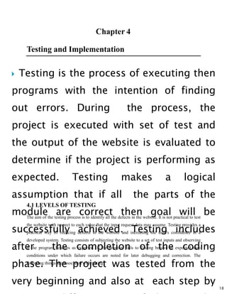  Testing is the process of executing then
programs with the intention of finding
out errors. During the process, the
project is executed with set of test and
the output of the website is evaluated to
determine if the project is performing as
expected. Testing makes a logical
assumption that if all the parts of the
module are correct then goal will be
successfully achieved. Testing includes
after the completion of the coding
phase. The project was tested from the
very beginning and also at each step by
18
Testing and Implementation
4.1 LEVELS OF TESTING
The aim of the testing process is to identify all the defects in the website. It is not practical to test
the website with respect to each value that the input request data may assume. Testing provides a
practical way of reducing defects in the website and increasing the user’s confidence in a
developed system. Testing consists of subjecting the website to a set of test inputs and observing
if the program behaves as expected. If the program fails to Testing behave as expected then
conditions under which failure occurs are noted for later debugging and correction. The
following things are associated with testing:
 
