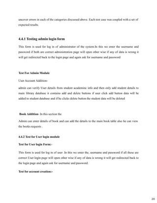 20
uncover errors in each of the categories discussed above. Each test case was coupled with a set of
expected results.
4.4.1 Testing admin login form
This form is used for log in of administrator of the system.In this we enter the username and
password if both are correct administration page will open other wise if any of data is wrong it
will get redirected back to the login page and again ask for username and password
Test For Admin Module
User Account Addition-
admin can verify User details from student academinc info and then only add student details to
main library database it contains add and delete buttons if user click add button data will be
added to student database and if he clicks delete button the student data will be deleted
Book Addition- In this section the
Admin can enter details of book and can add the details to the main book table also he can view
the books requests .
4.4.2 Test for User login module
Test for User login Form:-
This form is used for log in of user .In this we enter the, username and password if all these are
correct User login page will open other wise if any of data is wrong it will get redirected back to
the login page and again ask for username and password.
Test for account creation:-
 