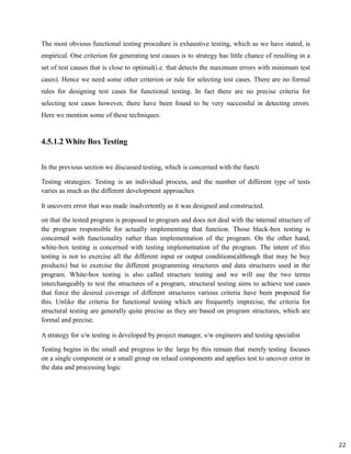 22
The most obvious functional testing procedure is exhaustive testing, which as we have stated, is
empirical. One criterion for generating test causes is to strategy has little chance of resulting in a
set of test causes that is close to optimal(i.e. that detects the maximum errors with minimum test
cases). Hence we need some other criterion or rule for selecting test cases. There are no formal
rules for designing test cases for functional testing. In fact there are no precise criteria for
selecting test cases however, there have been found to be very successful in detecting errors.
Here we mention some of these techniques.
4.5.1.2 White Box Testing
In the previous section we discussed testing, which is concerned with the functi
Testing strategies: Testing is an individual process, and the number of different type of tests
varies as much as the different development approaches
It uncovers error that was made inadvertently as it was designed and constructed.
on that the tested program is proposed to program and does not deal with the internal structure of
the program responsible for actually implementing that function. Those black-box testing is
concerned with functionality rather than implementation of the program. On the other hand,
white-box testing is concerned with testing implementation of the program. The intent of this
testing is not to exercise all the different input or output conditions(although that may be buy
products) but to exercise the different programming structures and data structures used in the
program. White-box testing is also called structure testing and we will use the two terms
interchangeably to test the structures of a program, structural testing aims to achieve test cases
that force the desired coverage of different structures various criteria have been proposed for
this. Unlike the criteria for functional testing which are frequently imprecise, the criteria for
structural testing are generally quite precise as they are based on program structures, which are
formal and precise.
A strategy for s/w testing is developed by project manager, s/w engineers and testing specialist
Testing begins in the small and progress to the large by this remain that merely testing focuses
on a single component or a small group on relaed components and applies test to uncover error in
the data and processing logic
 