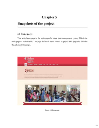 24
5.1 Home page:-
This is the home page or the main pageof a blood bank management system. This is the
main page of a client side. This page define all about related to project.This page also includes
the gallery of the camps..
Figure 5.1 Home page
 
