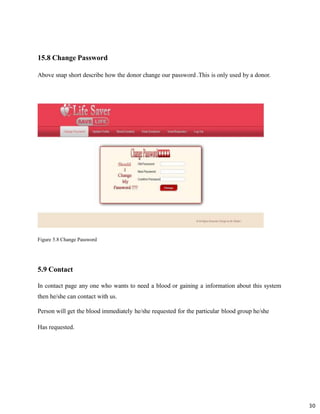 15.8 Change Password
Above snap short describe how the donor change our password .This is only used by a donor.
Figure 5.8 Change Password
30
5.9 Contact
In contact page any one who wants to need a blood or gaining a information about this system
then he/she can contact with us.
Person will get the blood immediately he/she requested for the particular blood group he/she
Has requested.
 