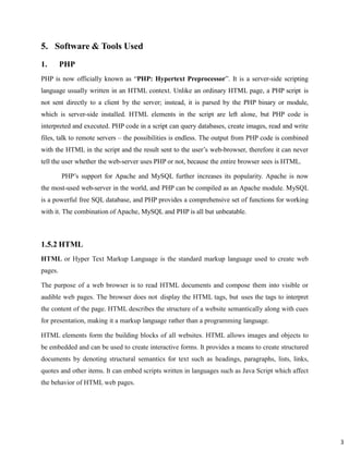 3
5. Software & Tools Used
1. PHP
PHP is now officially known as “PHP: Hypertext Preprocessor”. It is a server-side scripting
language usually written in an HTML context. Unlike an ordinary HTML page, a PHP script is
not sent directly to a client by the server; instead, it is parsed by the PHP binary or module,
which is server-side installed. HTML elements in the script are left alone, but PHP code is
interpreted and executed. PHP code in a script can query databases, create images, read and write
files, talk to remote servers – the possibilities is endless. The output from PHP code is combined
with the HTML in the script and the result sent to the user’s web-browser, therefore it can never
tell the user whether the web-server uses PHP or not, because the entire browser sees is HTML.
PHP’s support for Apache and MySQL further increases its popularity. Apache is now
the most-used web-server in the world, and PHP can be compiled as an Apache module. MySQL
is a powerful free SQL database, and PHP provides a comprehensive set of functions for working
with it. The combination of Apache, MySQL and PHP is all but unbeatable.
1.5.2 HTML
HTML or Hyper Text Markup Language is the standard markup language used to create web
pages.
The purpose of a web browser is to read HTML documents and compose them into visible or
audible web pages. The browser does not display the HTML tags, but uses the tags to interpret
the content of the page. HTML describes the structure of a website semantically along with cues
for presentation, making it a markup language rather than a programming language.
HTML elements form the building blocks of all websites. HTML allows images and objects to
be embedded and can be used to create interactive forms. It provides a means to create structured
documents by denoting structural semantics for text such as headings, paragraphs, lists, links,
quotes and other items. It can embed scripts written in languages such as Java Script which affect
the behavior of HTML web pages.
 