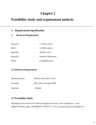 6
Feasibility study and requirement analysis
1. Requirements Specification
1. Hardware Requirement
Processor : 1.2 GHz or above
RAM : 512 MB or above
Hard-disk : 40 GB or more
Keyboard : Normal or Multimedia
Mouse : Compatible mouse
2.1.2Software Requirement
Operation System : Windows xp or above, Linux.
Front End : PHP, CSS, JavaScript, HTML.
Back End : MySQL
2.2 Feasibility Study
Depending on the results of the initial investigation the survey is now expanded to a more
detailed feasibility study. “FEASIBILITY STUDY” is a test of system proposal according to its
 