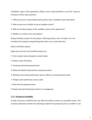 7
workability, impact of the organization, ability to meet needs and effective use of the resources.
It focuses on these major questions:
1. What are the user’s demonstrable needs and how does a candidate system meet them?
2. What resources are available for given candidate system?
3. What are the likely impacts of the candidate system on the organization?
4. Whether it is worth to solve the problem?
During feasibility analysis for this project, following primary areas of interest are to be
considered. Investigation and generating ideas about a new system does this.
Steps in feasibility analysis
Eight steps involved in the feasibility analysis are:
1. Form a project team and appoint a project leader.
2. Prepare system flowcharts.
3. Enumerate potential proposed system.
4. Define and identify characteristics of proposed system.
5. Determine and evaluate performance and cost effective of each proposed system.
6. Weight system performance and cost data.
7. Select the best-proposed system.
8. Prepare and report final project directive to management.
2.2.1 Technical feasibility
A study of resource availability that may affect the ability to achieve an acceptable system. This
evaluation determines whether the technology needed for the proposed system is available or not.
 