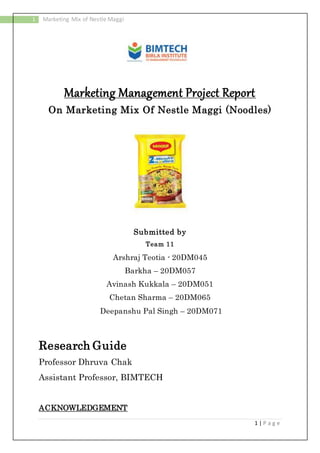 1 | P a g e
1 Marketing Mix of Nestle Maggi
Marketing Management Project Report
On Marketing Mix Of Nestle Maggi (Noodles)
Submitted by
Team 11
Arshraj Teotia - 20DM045
Barkha – 20DM057
Avinash Kukkala – 20DM051
Chetan Sharma – 20DM065
Deepanshu Pal Singh – 20DM071
Research Guide
Professor Dhruva Chak
Assistant Professor, BIMTECH
ACKNOWLEDGEMENT
 
