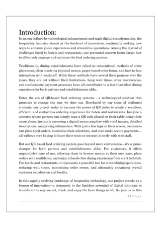 1 | P a g e
Introduction:
In an era defined by technological advancement and rapid digital transformation, the
hospitality industry stands at the forefront of innovation, continually seeking new
ways to enhance guest experiences and streamline operations. Among the myriad of
challenges faced by hotels and restaurants, one perennial concern looms large: how
to effectively manage and optimise the food ordering process.
Traditionally, dining establishments have relied on conventional methods of order
placement, often involving physical menus, paper-based order forms, and face-to-face
interaction with waitstaff. While these methods have served their purpose over the
years, they are not without their limitations. Long wait times, order inaccuracies,
and cumbersome payment processes have all contributed to a less-than-ideal dining
experience for both patrons and establishments alike.
Enter the era of QR-based food ordering systems - a technological solution that
promises to change the way we dine out. Developed by our team of dedicated
students, our project seeks to harness the power of QR codes to create a seamless,
efficient, and contactless ordering experience for hotels and restaurants. Imagine a
scenario where patrons can simply scan a QR code placed on their table using their
smartphone, instantly accessing a digital menu complete with vivid images, detailed
descriptions, and pricing information. With just a few taps on their screen, customers
can place their orders, customise their selections, and even make secure payments—
all without ever having to leave their seats or interact directly with waitstaff.
But our QR-based food ordering system goes beyond mere convenience—it's a game-
changer for both patrons and establishments alike. For customers, it offers
unparalleled ease of use, allowing them to browse menus at their own pace, place
orders with confidence, and enjoy a hassle-free dining experience from start to finish.
For hotels and restaurants, it represents a powerful tool for streamlining operations,
reducing wait times, minimising order errors, and ultimately enhancing overall
customer satisfaction and loyalty.
In this rapidly evolving landscape of hospitality technology, our project stands as a
beacon of innovation—a testament to the limitless potential of digital solutions to
transform the way we eat, drink, and enjoy the finer things in life. So, join us on this
 