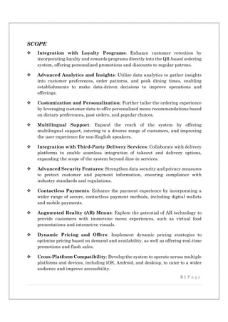 3 | P a g e
SCOPE
 Integration with Loyalty Programs: Enhance customer retention by
incorporating loyalty and rewards programs directly into the QR-based ordering
system, offering personalized promotions and discounts to regular patrons.
 Advanced Analytics and Insights: Utilize data analytics to gather insights
into customer preferences, order patterns, and peak dining times, enabling
establishments to make data-driven decisions to improve operations and
offerings.
 Customization and Personalization: Further tailor the ordering experience
by leveraging customer data to offer personalized menu recommendations based
on dietary preferences, past orders, and popular choices.
 Multilingual Support: Expand the reach of the system by offering
multilingual support, catering to a diverse range of customers, and improving
the user experience for non-English speakers.
 Integration with Third-Party Delivery Services: Collaborate with delivery
platforms to enable seamless integration of takeout and delivery options,
expanding the scope of the system beyond dine-in services.
 Advanced Security Features: Strengthen data security and privacy measures
to protect customer and payment information, ensuring compliance with
industry standards and regulations.
 Contactless Payments: Enhance the payment experience by incorporating a
wider range of secure, contactless payment methods, including digital wallets
and mobile payments.
 Augmented Reality (AR) Menus: Explore the potential of AR technology to
provide customers with immersive menu experiences, such as virtual food
presentations and interactive visuals.
 Dynamic Pricing and Offers: Implement dynamic pricing strategies to
optimize pricing based on demand and availability, as well as offering real-time
promotions and flash sales.
 Cross-Platform Compatibility: Develop the system to operate across multiple
platforms and devices, including iOS, Android, and desktop, to cater to a wider
audience and improve accessibility.
 