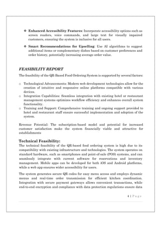 4 | P a g e
 Enhanced Accessibility Features: Incorporate accessibility options such as
screen readers, voice commands, and large text for visually impaired
customers, ensuring the system is inclusive for all users.
 Smart Recommendations for Upselling: Use AI algorithms to suggest
additional items or complementary dishes based on customer preferences and
order history, potentially increasing average order value.
FEASIBILITY REPORT
The feasibility of the QR-Based Food Ordering System is supported by several factors:
o Technological Advancements: Modern web development technologies allow for the
creation of intuitive and responsive online platforms compatible with various
devices.
o Integration Capabilities: Seamless integration with existing hotel or restaurant
management systems optimizes workflow efficiency and enhances overall system
functionality.
o Training and Support: Comprehensive training and ongoing support provided to
hotel and restaurant staff ensure successful implementation and adoption of the
system.
Revenue Potential: The subscription-based model and potential for increased
customer satisfaction make the system financially viable and attractive for
establishments
Technical Feasibility:
The technical feasibility of the QR-based food ordering system is high due to its
compatibility with existing infrastructure and technologies. The system operates on
standard hardware, such as smartphones and point-of-sale (POS) systems, and can
seamlessly integrate with current software for reservations and inventory
management. Mobile apps can be developed for both iOS and Android platforms,
while a web app ensures wider accessibility for users.
The system generates secure QR codes for easy menu access and employs dynamic
menus and real-time order transmission for efficient kitchen coordination.
Integration with secure payment gateways allows convenient transactions, while
end-to-end encryption and compliance with data protection regulations ensure data
 