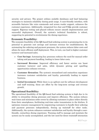 5 | P a g e
security and privacy. The project utilizes scalable databases and load balancing
strategies to maintain reliability during peak usage. A user-friendly interface, with
accessible features like voice commands and screen reader support, enhances the
customer experience. Additionally, integrated live chat and FAQs provide customer
support. Rigorous testing and phased rollouts ensure smooth implementation and
successful deployment. Overall, the system's technical foundation is robust,
supporting its potential to revolutionize the dining experience.
Economic Feasibility:
The economic feasibility of the QR-based food ordering system is promising due to its
potential to generate cost savings and increase revenue for establishments. By
automating the ordering and payment processes, the system reduces labor costs and
allows for more efficient staff deployment. This, in turn, can lead to higher customer
turnover and increased sales.
 Cost Savings: Automating key processes reduces the need for manual order
taking and payment handling, leading to lower labor costs.
 Increased Revenue: Improved efficiency and faster service can boost
customer turnover and sales, while dynamic pricing and upselling
opportunities enhance revenue.
 Customer Retention: The system's streamlined and contactless experience
increases customer satisfaction and loyalty, potentially leading to repeat
business.
 Initial Investment: While there is an upfront cost for software development
and staff training, these are offset by the long-term savings and revenue
growth.
Operational feasibility:
The operational feasibility of the QR-based food ordering system is high due to its
ability to streamline dining processes and improve efficiency. The system reduces
wait times and minimizes order errors by allowing customers to place orders directly
from their smartphones, facilitating real-time order transmission to the kitchen. It
optimizes resource management by empowering customers to handle their ordering
and payment processes independently, freeing up waitstaff for other tasks.
Additionally, the system enhances customer satisfaction and loyalty through a user-
friendly, contactless dining experience. Training staff to manage and maintain the
system can be easily accomplished, and the low need for direct waitstaff interaction
 