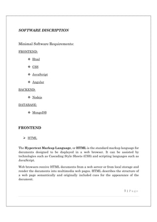 7 | P a g e
SOFTWARE DISCRIPTION
Minimal Software Requirements:
FRONTEND:
 Html
 CSS
 JavaScript
 Angular
BACKEND:
 Nodejs
DATABASE:
 MongoDB
FRONTEND
 HTML
The Hypertext Markup Language, or HTML is the standard markup language for
documents designed to be displayed in a web browser. It can be assisted by
technologies such as Cascading Style Sheets (CSS) and scripting languages such as
JavaScript.
Web browsers receive HTML documents from a web server or from local storage and
render the documents into multimedia web pages. HTML describes the structure of
a web page semantically and originally included cues for the appearance of the
document.
 